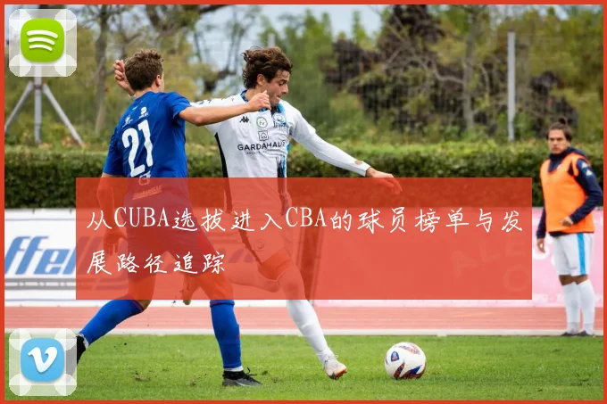从CUBA选拔进入CBA的球员榜单与发展路径追踪